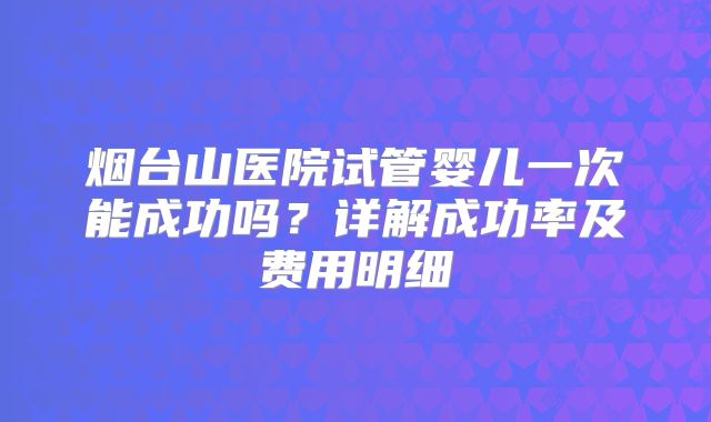烟台山医院试管婴儿一次能成功吗？详解成功率及费用明细