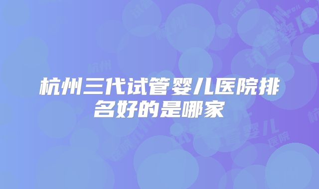 杭州三代试管婴儿医院排名好的是哪家