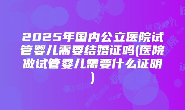 2025年国内公立医院试管婴儿需要结婚证吗(医院做试管婴儿需要什么证明)