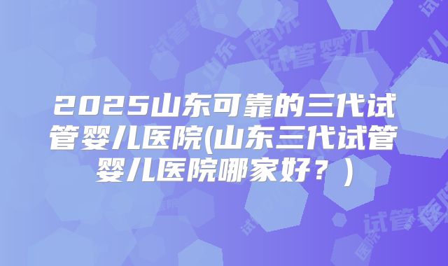 2025山东可靠的三代试管婴儿医院(山东三代试管婴儿医院哪家好?)