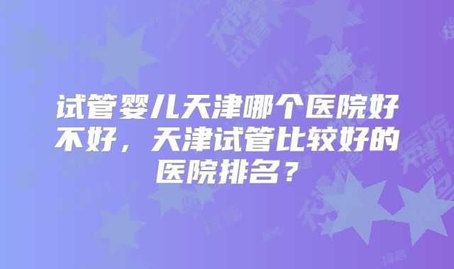 试管婴儿天津哪个医院好不好，天津试管比较好的医院排名？
