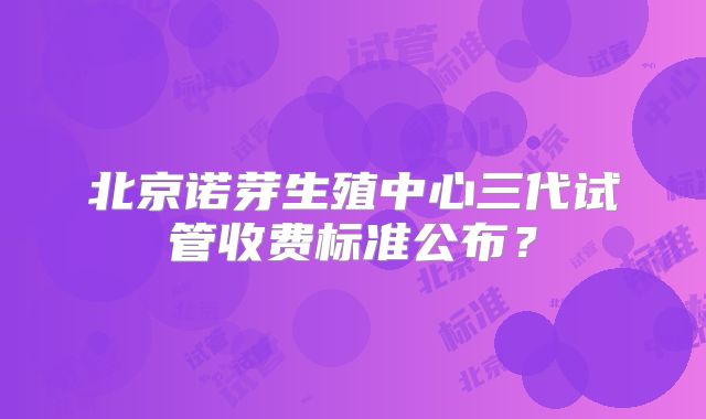 北京诺芽生殖中心三代试管收费标准公布？