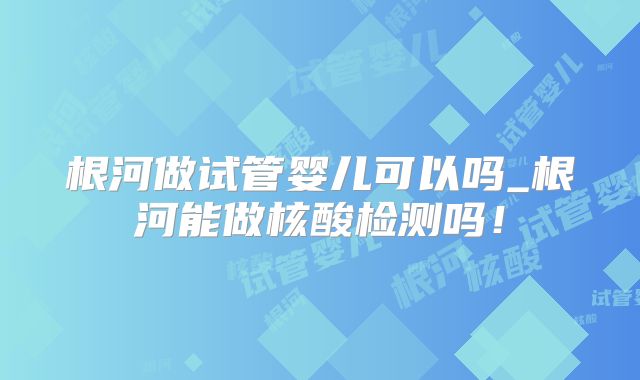 根河做试管婴儿可以吗_根河能做核酸检测吗！