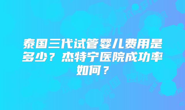 泰国三代试管婴儿费用是多少？杰特宁医院成功率如何？