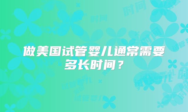 做美国试管婴儿通常需要多长时间?