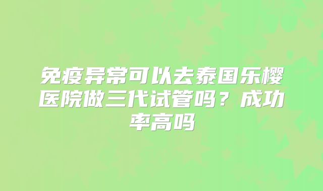 免疫异常可以去泰国乐樱医院做三代试管吗?成功率高吗