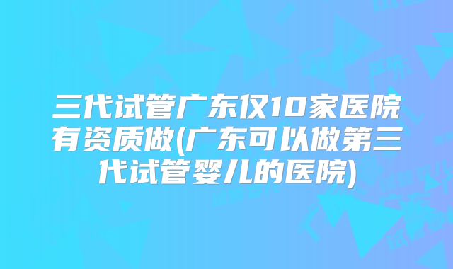 三代试管广东仅10家医院有资质做(广东可以做第三代试管婴儿的医院)
