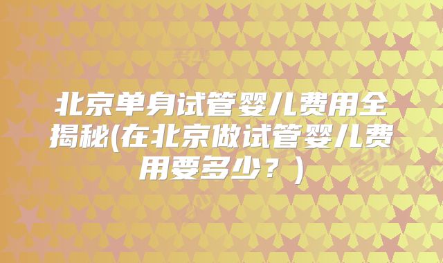 北京单身试管婴儿费用全揭秘(在北京做试管婴儿费用要多少?)