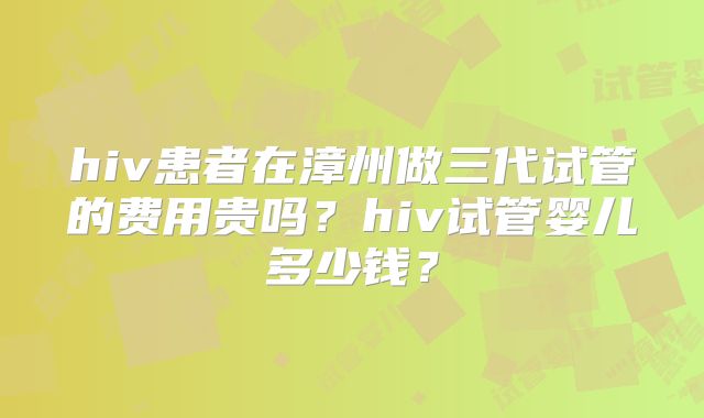 hiv患者在漳州做三代试管的费用贵吗?hiv试管婴儿多少钱?
