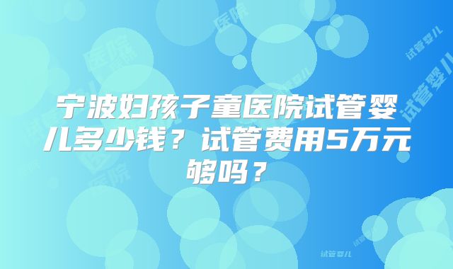 宁波妇孩子童医院试管婴儿多少钱?试管费用5万元够吗?