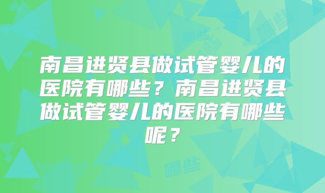 南昌进贤县做试管婴儿的医院有哪些?南昌进贤县做试管婴儿的医院有哪些呢?