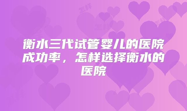 衡水三代试管婴儿的医院成功率,怎样选择衡水的医院