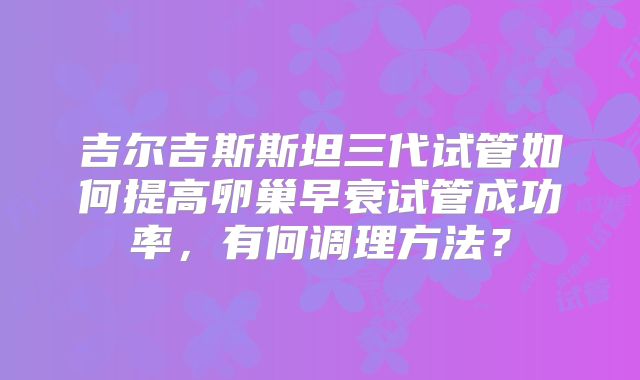 吉尔吉斯斯坦三代试管如何提高卵巢早衰试管成功率,有何调理方法?