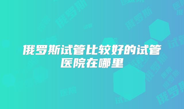 俄罗斯试管比较好的试管医院在哪里