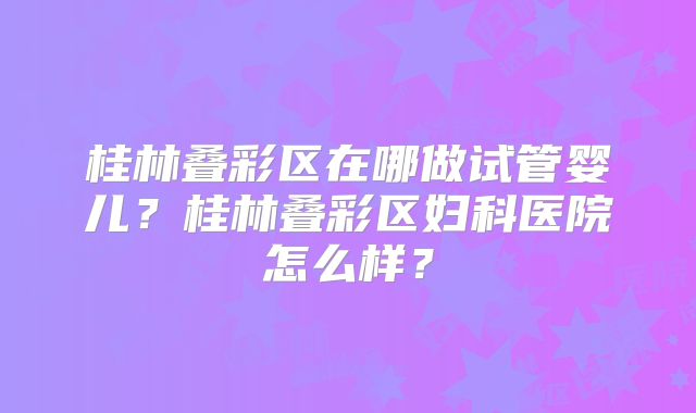 桂林叠彩区在哪做试管婴儿?桂林叠彩区妇科医院怎么样?