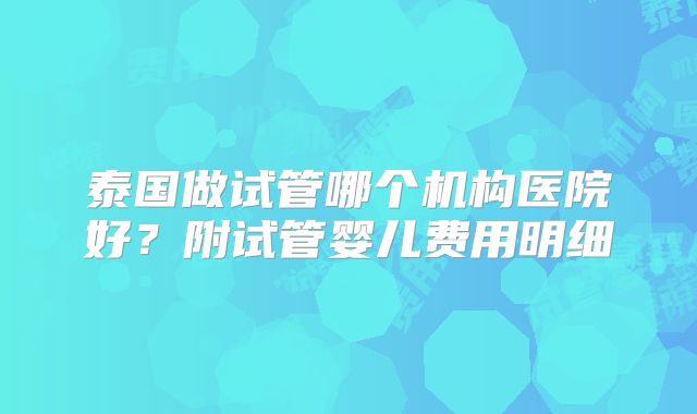 泰国做试管哪个机构医院好？附试管婴儿费用明细
