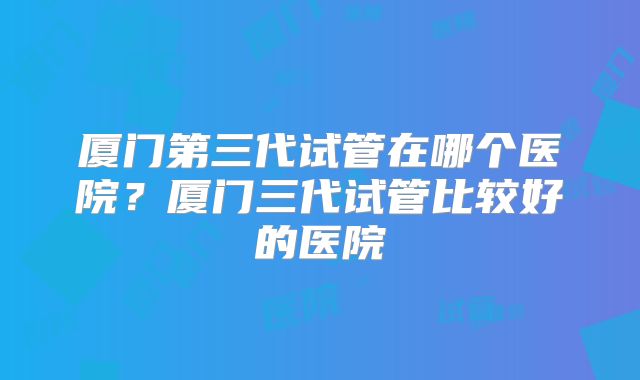 厦门第三代试管在哪个医院？厦门三代试管比较好的医院