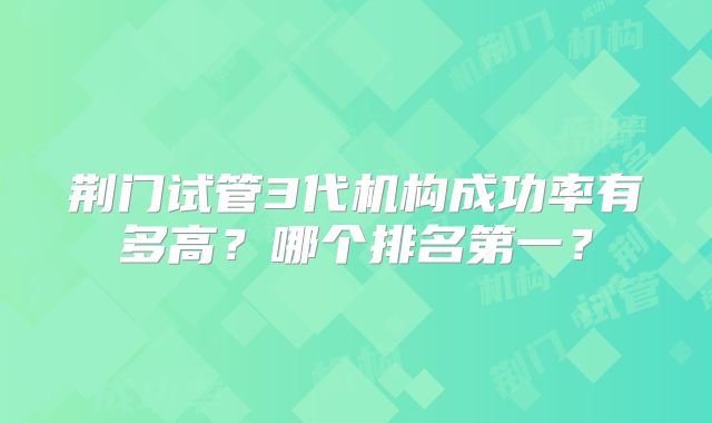 荆门试管3代机构成功率有多高？哪个排名第一？