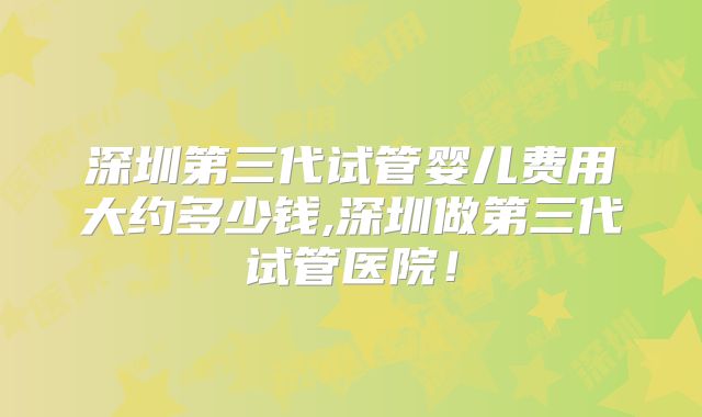 深圳第三代试管婴儿费用大约多少钱,深圳做第三代试管医院！