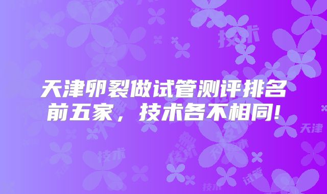 天津卵裂做试管测评排名前五家,技术各不相同!