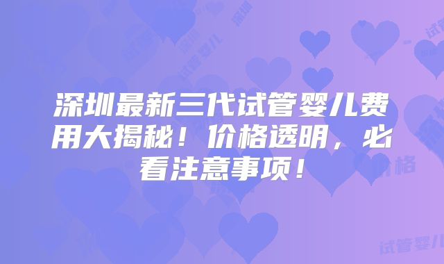 深圳最新三代试管婴儿费用大揭秘!价格透明,必看注意事项!