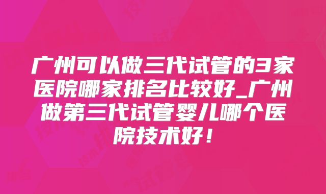 广州可以做三代试管的3家医院哪家排名比较好_广州做第三代试管婴儿哪个医院技术好!