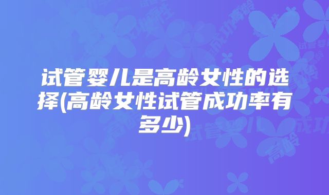 试管婴儿是高龄女性的选择(高龄女性试管成功率有多少)