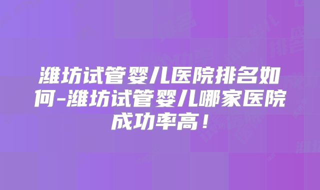 潍坊试管婴儿医院排名如何-潍坊试管婴儿哪家医院成功率高!