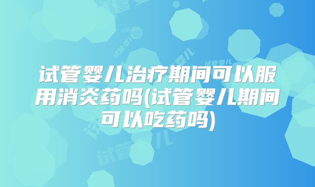 试管婴儿治疗期间可以服用消炎药吗(试管婴儿期间可以吃药吗)