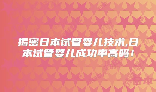 揭密日本试管婴儿技术,日本试管婴儿成功率高吗!