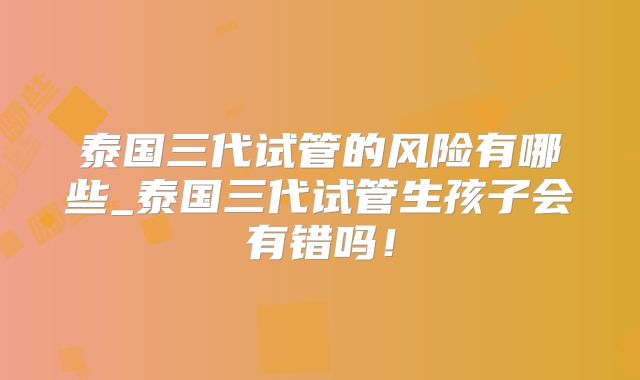 泰国三代试管的风险有哪些_泰国三代试管生孩子会有错吗!