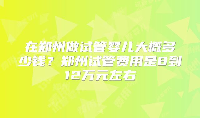 在郑州做试管婴儿大概多少钱?郑州试管费用是8到12万元左右