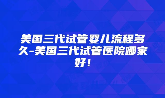 美国三代试管婴儿流程多久-美国三代试管医院哪家好!