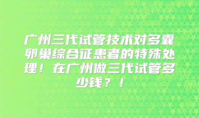 广州三代试管技术对多囊卵巢综合征患者的特殊处理!在广州做三代试管多少钱?!