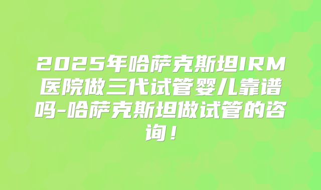 2025年哈萨克斯坦IRM医院做三代试管婴儿靠谱吗-哈萨克斯坦做试管的咨询!