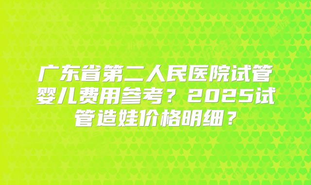 广东省第二人民医院试管婴儿费用参考?2025试管造娃价格明细?