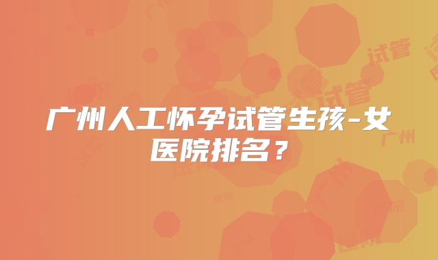 广州人工怀孕试管生孩-女医院排名?