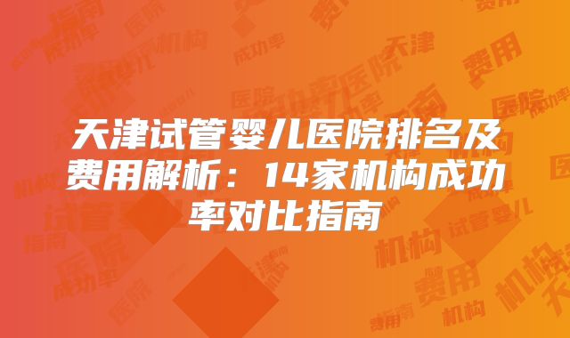 天津试管婴儿医院排名及费用解析:14家机构成功率对比指南