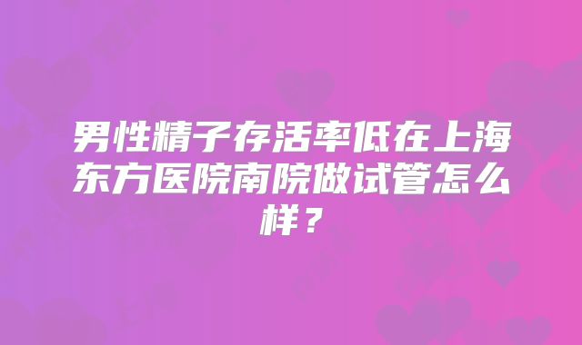男性精子存活率低在上海东方医院南院做试管怎么样?