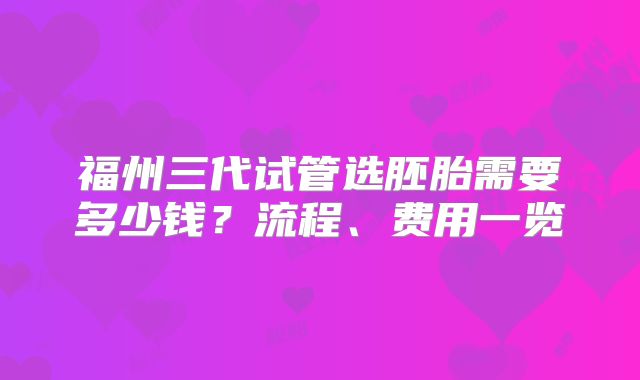 福州三代试管选胚胎需要多少钱？流程、费用一览