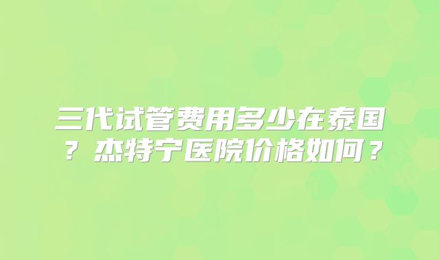 三代试管费用多少在泰国?杰特宁医院价格如何?