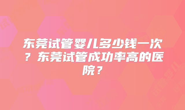 东莞试管婴儿多少钱一次?东莞试管成功率高的医院?