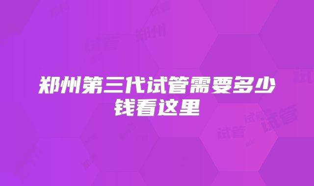 郑州第三代试管需要多少钱看这里