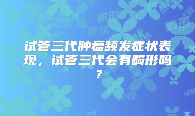试管三代肿瘤频发症状表现,试管三代会有畸形吗?