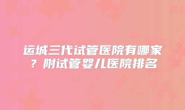 运城三代试管医院有哪家?附试管婴儿医院排名