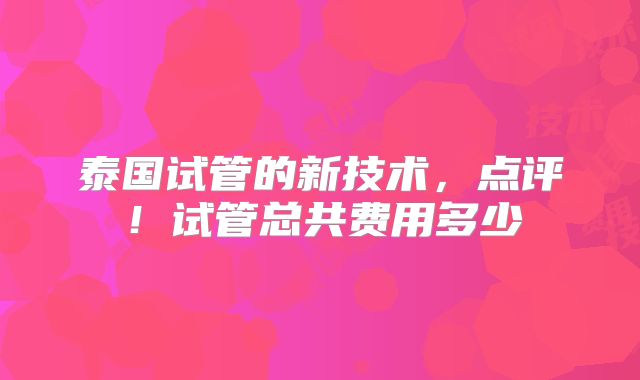 泰国试管的新技术,点评!试管总共费用多少