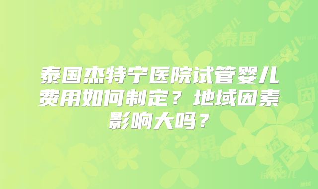 泰国杰特宁医院试管婴儿费用如何制定?地域因素影响大吗?