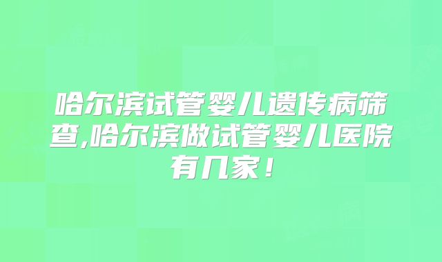 哈尔滨试管婴儿遗传病筛查,哈尔滨做试管婴儿医院有几家！