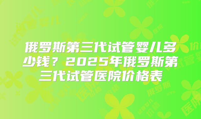 俄罗斯第三代试管婴儿多少钱?2025年俄罗斯第三代试管医院价格表
