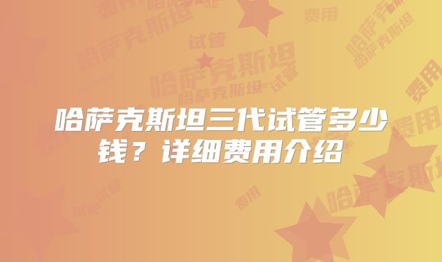 哈萨克斯坦三代试管多少钱?详细费用介绍